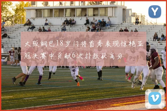 大阪钢巴18岁门将首秀表现惊艳亚冠决赛中贡献6次扑救获高分