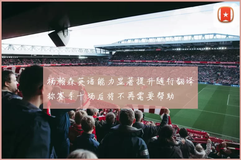 杨瀚森英语能力显著提升随行翻译称赛季十场后将不再需要帮助