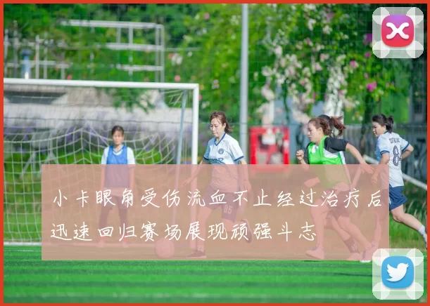 小卡眼角受伤流血不止经过治疗后迅速回归赛场展现顽强斗志