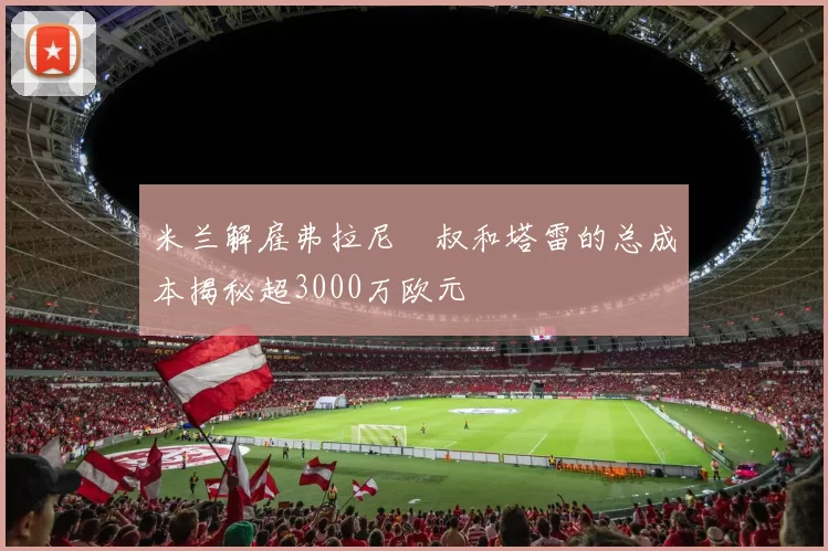 米兰解雇弗拉尼囧叔和塔雷的总成本揭秘超3000万欧元