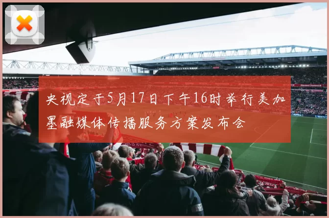 央视定于5月17日下午16时举行美加墨融媒体传播服务方案发布会