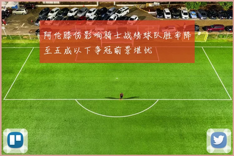 阿伦膝伤影响骑士战绩球队胜率降至五成以下争冠前景堪忧