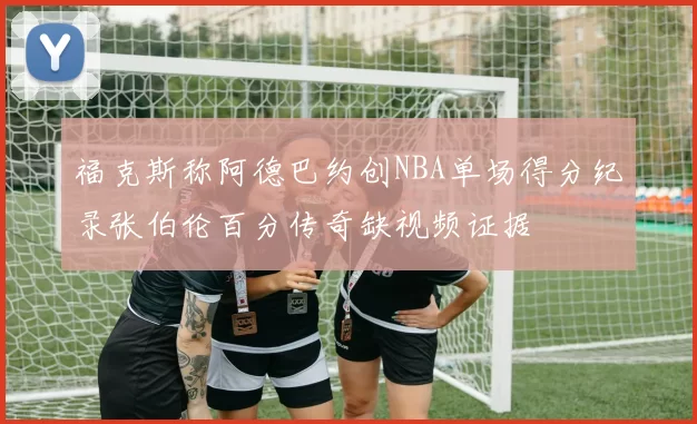 福克斯称阿德巴约创NBA单场得分纪录张伯伦百分传奇缺视频证据