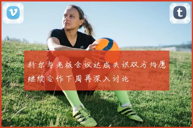 科尔与老板会议达成共识双方均愿继续合作下周再深入讨论