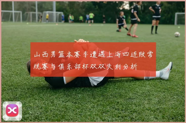 山西男篮本赛季遭遇上海四连败常规赛与俱乐部杯双双失利分析
