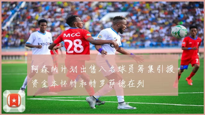 阿森纳计划出售八名球员筹集引援资金本怀特和特罗萨德在列