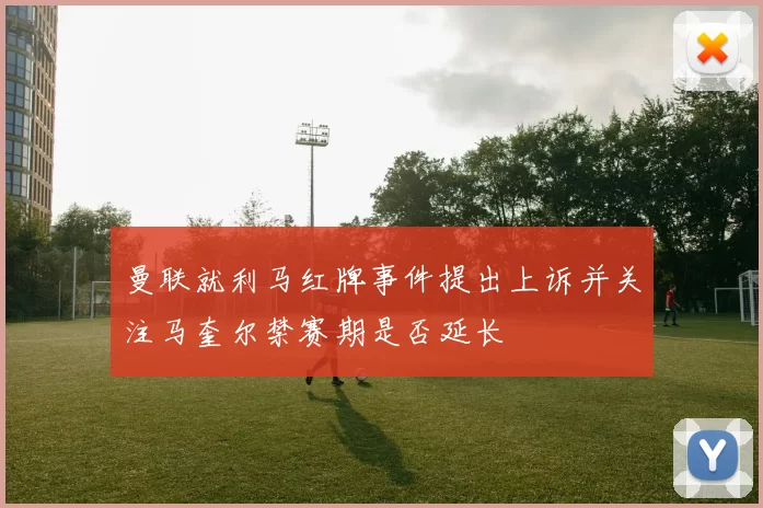 曼联就利马红牌事件提出上诉并关注马奎尔禁赛期是否延长