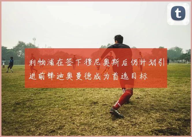利物浦在签下穆尼奥斯后仍计划引进前锋迪奥曼德成为首选目标