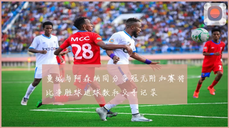 曼城与阿森纳同分争冠无附加赛将比净胜球进球数和交手记录