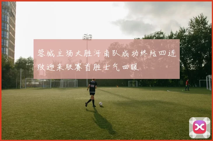 蓉城主场大胜河南队成功终结四连败迎来联赛首胜士气回暖