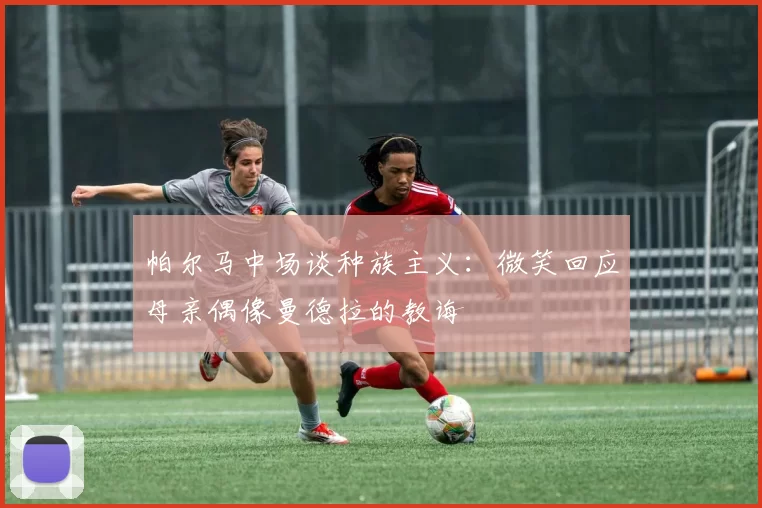 帕尔马中场谈种族主义：微笑回应母亲偶像曼德拉的教诲