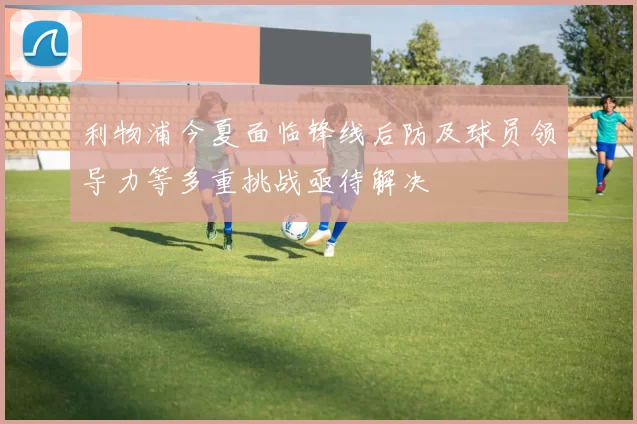 利物浦今夏面临锋线后防及球员领导力等多重挑战亟待解决