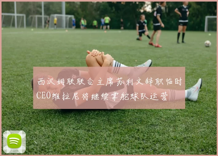 西汉姆联联合主席苏利文辞职临时CEO维拉尼将继续掌舵球队运营
